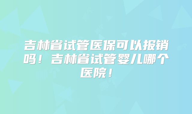 吉林省试管医保可以报销吗！吉林省试管婴儿哪个医院！