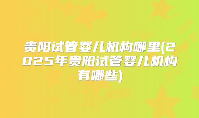 贵阳试管婴儿机构哪里(2025年贵阳试管婴儿机构有哪些)