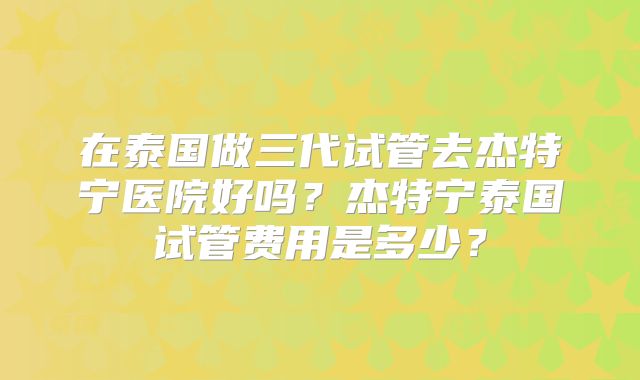 在泰国做三代试管去杰特宁医院好吗？杰特宁泰国试管费用是多少？