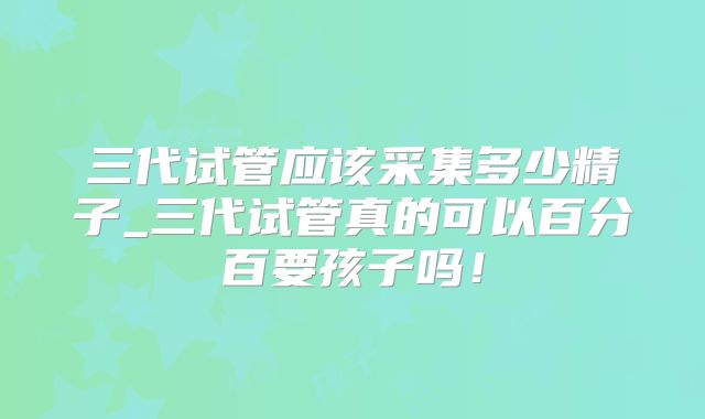 三代试管应该采集多少精子_三代试管真的可以百分百要孩子吗！