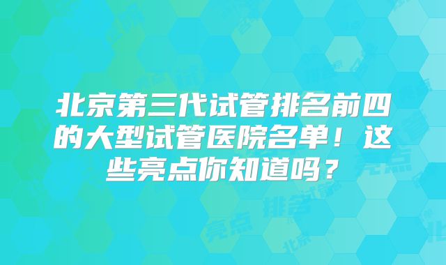 北京第三代试管排名前四的大型试管医院名单!这些亮点你知道吗?