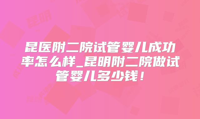 昆医附二院试管婴儿成功率怎么样_昆明附二院做试管婴儿多少钱！