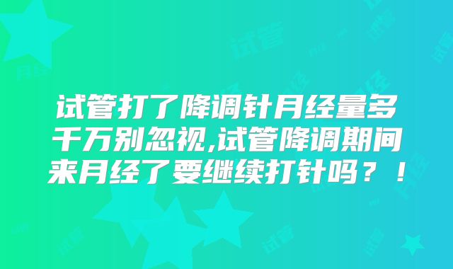 试管打了降调针月经量多千万别忽视,试管降调期间来月经了要继续打针吗？！