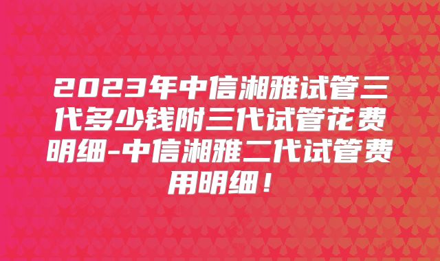 2023年中信湘雅试管三代多少钱附三代试管花费明细-中信湘雅二代试管费用明细！