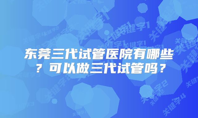 东莞三代试管医院有哪些？可以做三代试管吗？