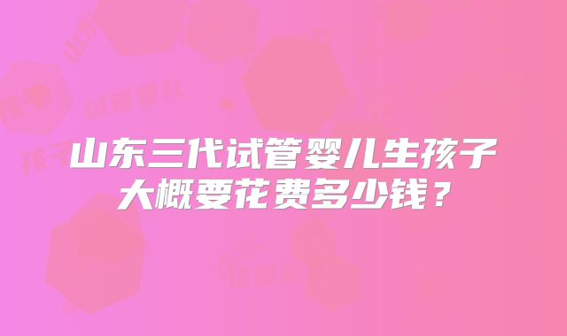 山东三代试管婴儿生孩子大概要花费多少钱？