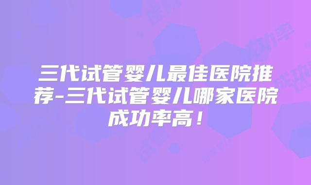 三代试管婴儿最佳医院推荐-三代试管婴儿哪家医院成功率高！