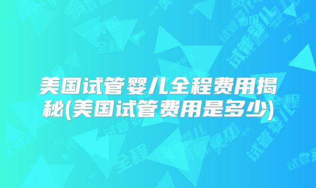 美国试管婴儿全程费用揭秘(美国试管费用是多少)