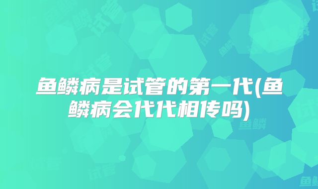 鱼鳞病是试管的第一代(鱼鳞病会代代相传吗)