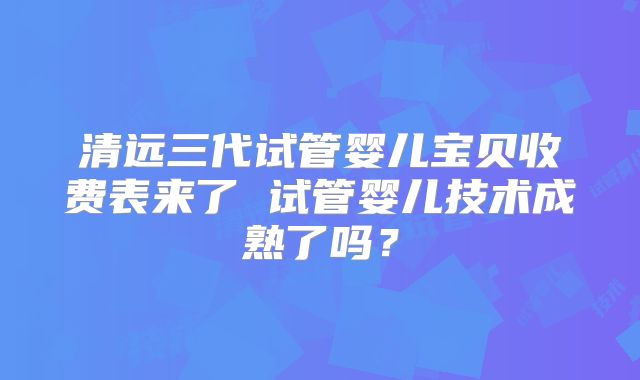 清远三代试管婴儿宝贝收费表来了 试管婴儿技术成熟了吗？