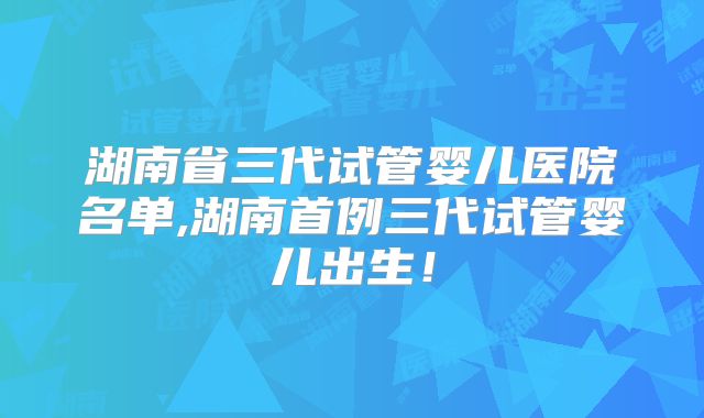 湖南省三代试管婴儿医院名单,湖南首例三代试管婴儿出生！
