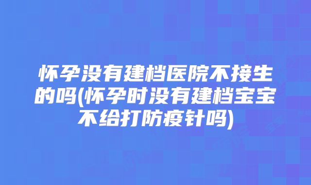 怀孕没有建档医院不接生的吗(怀孕时没有建档宝宝不给打防疫针吗)