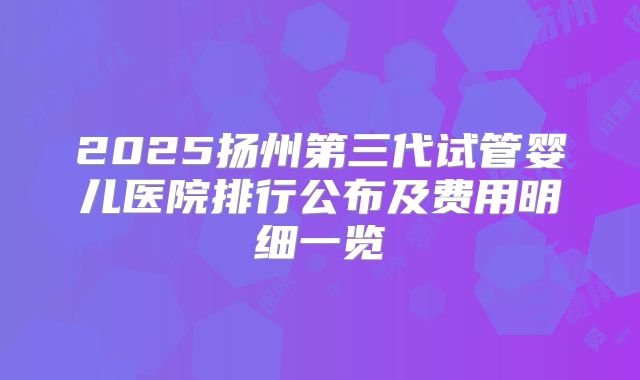2025扬州第三代试管婴儿医院排行公布及费用明细一览