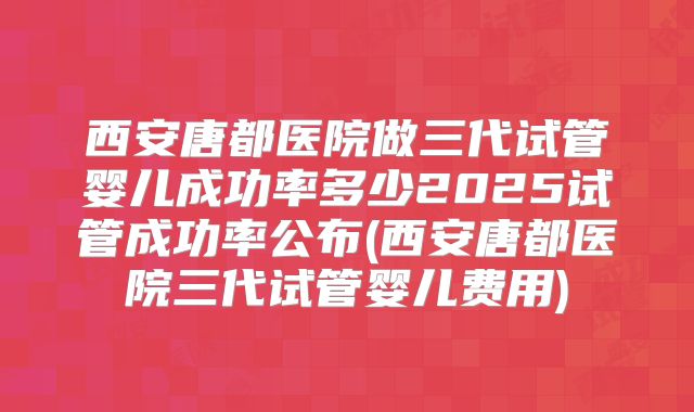 西安唐都医院做三代试管婴儿成功率多少2025试管成功率公布(西安唐都医院三代试管婴儿费用)