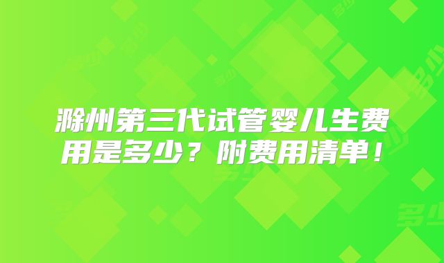 滁州第三代试管婴儿生费用是多少？附费用清单！