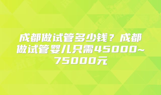 成都做试管多少钱?成都做试管婴儿只需45000~75000元