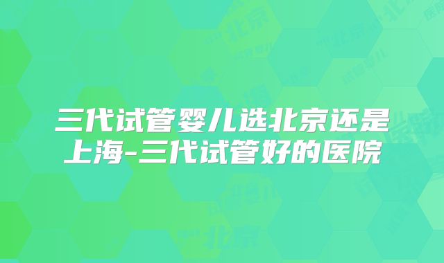 三代试管婴儿选北京还是上海-三代试管好的医院