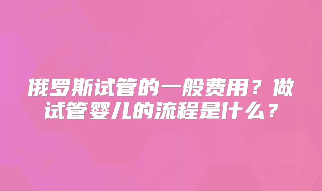 俄罗斯试管的一般费用？做试管婴儿的流程是什么？