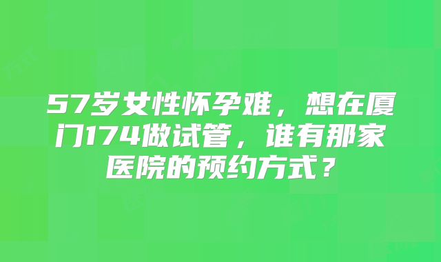 57岁女性怀孕难,想在厦门174做试管,谁有那家医院的预约方式?