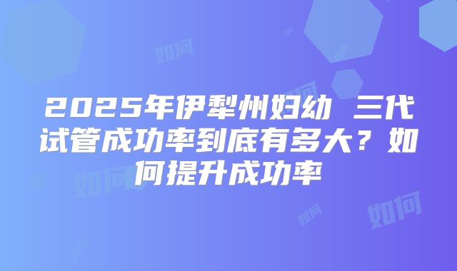 2025年伊犁州妇幼 三代试管成功率到底有多大?如何提升成功率