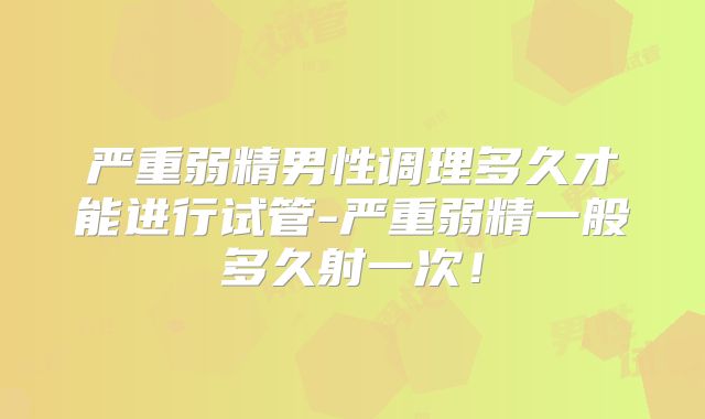 严重弱精男性调理多久才能进行试管-严重弱精一般多久射一次！