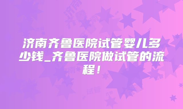 济南齐鲁医院试管婴儿多少钱_齐鲁医院做试管的流程!