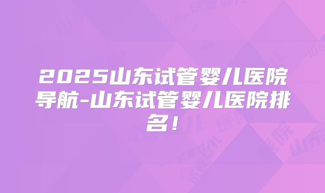 2025山东试管婴儿医院导航-山东试管婴儿医院排名!