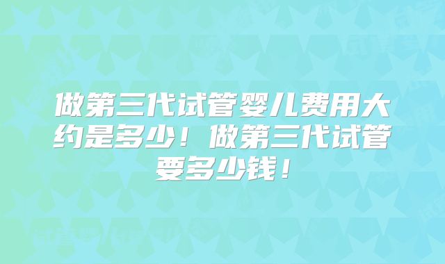 做第三代试管婴儿费用大约是多少！做第三代试管要多少钱！