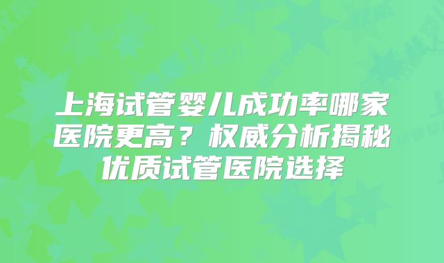 上海试管婴儿成功率哪家医院更高？权威分析揭秘优质试管医院选择