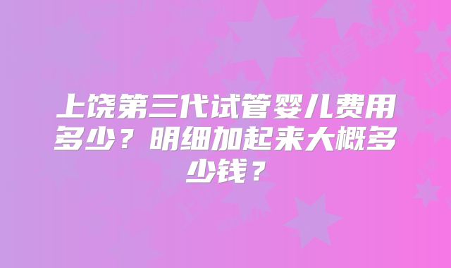 上饶第三代试管婴儿费用多少？明细加起来大概多少钱？