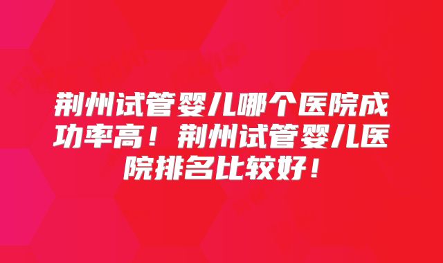 荆州试管婴儿哪个医院成功率高！荆州试管婴儿医院排名比较好！