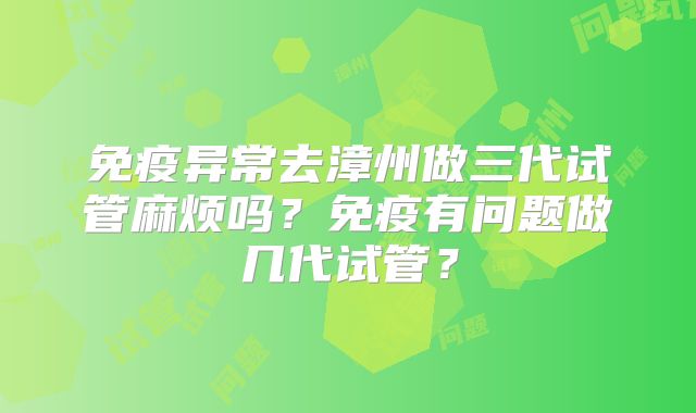 免疫异常去漳州做三代试管麻烦吗?免疫有问题做几代试管?