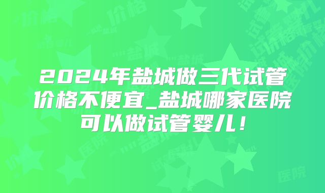 2024年盐城做三代试管价格不便宜_盐城哪家医院可以做试管婴儿!