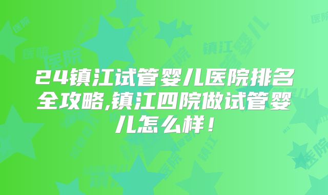 24镇江试管婴儿医院排名全攻略,镇江四院做试管婴儿怎么样!