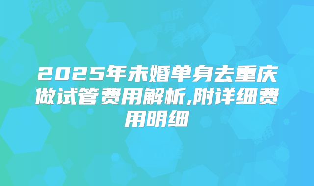 2025年未婚单身去重庆做试管费用解析,附详细费用明细
