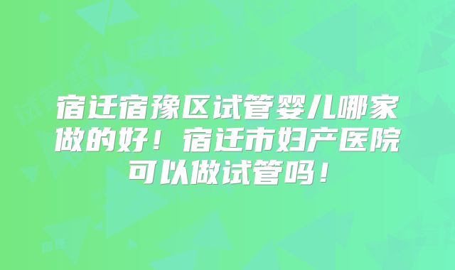 宿迁宿豫区试管婴儿哪家做的好！宿迁市妇产医院可以做试管吗！