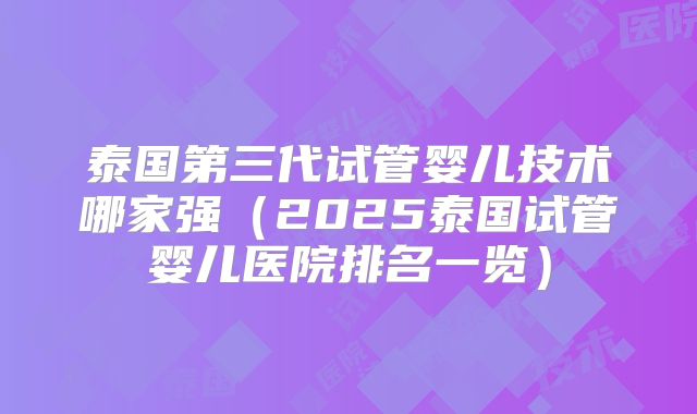 泰国第三代试管婴儿技术哪家强（2025泰国试管婴儿医院排名一览）