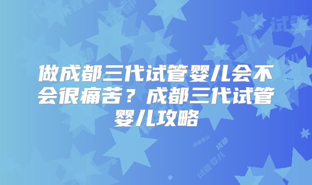 做成都三代试管婴儿会不会很痛苦？成都三代试管婴儿攻略