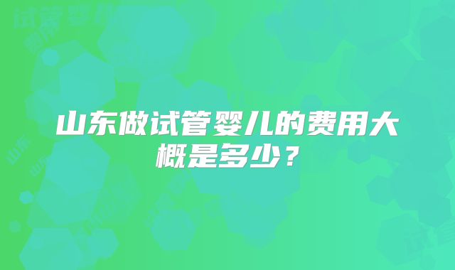 山东做试管婴儿的费用大概是多少?