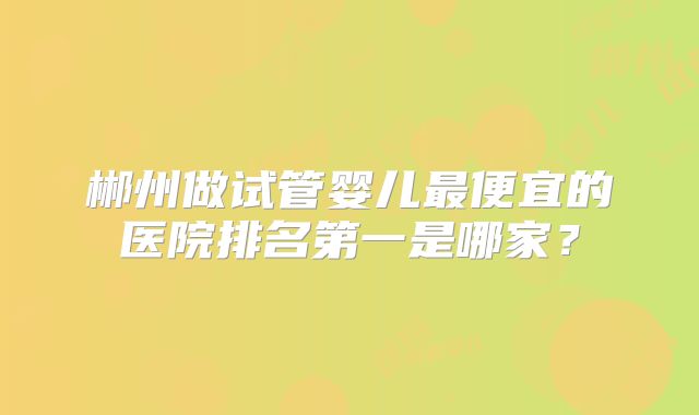 郴州做试管婴儿最便宜的医院排名第一是哪家？