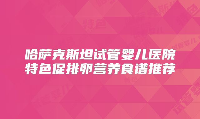 哈萨克斯坦试管婴儿医院特色促排卵营养食谱推荐