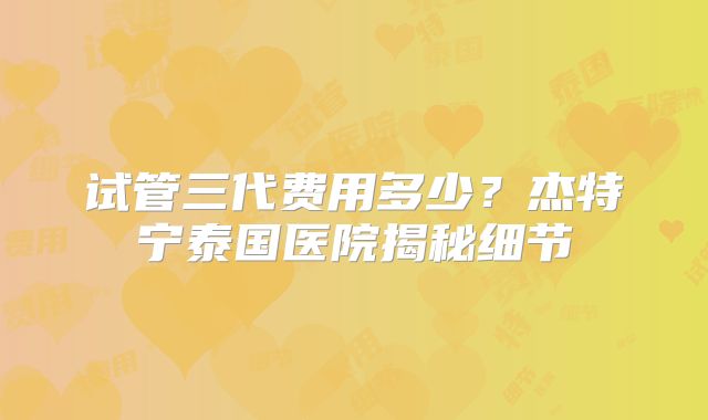 试管三代费用多少？杰特宁泰国医院揭秘细节