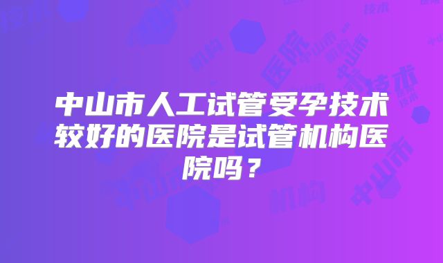 中山市人工试管受孕技术较好的医院是试管机构医院吗？