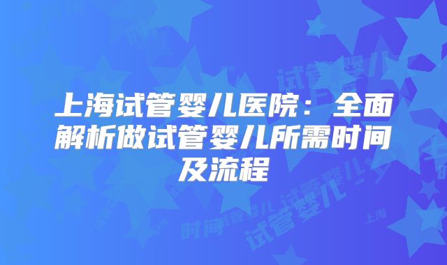 上海试管婴儿医院：全面解析做试管婴儿所需时间及流程