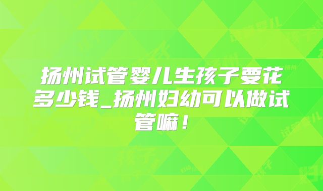 扬州试管婴儿生孩子要花多少钱_扬州妇幼可以做试管嘛！