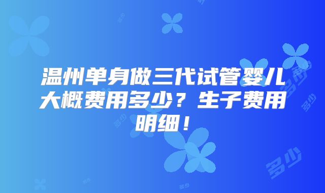 温州单身做三代试管婴儿大概费用多少？生子费用明细！
