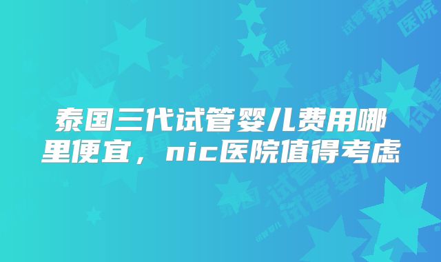 泰国三代试管婴儿费用哪里便宜，nic医院值得考虑