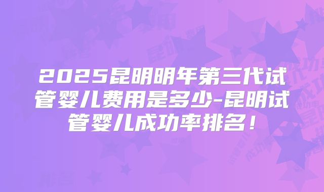 2025昆明明年第三代试管婴儿费用是多少-昆明试管婴儿成功率排名!