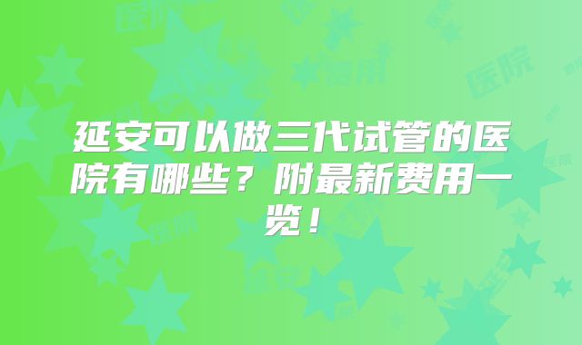 延安可以做三代试管的医院有哪些？附最新费用一览！