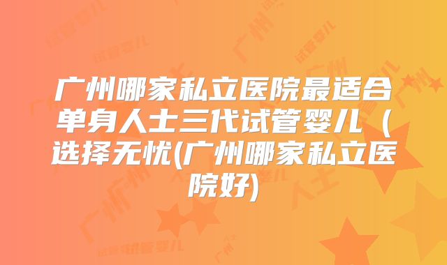 广州哪家私立医院最适合单身人士三代试管婴儿(选择无忧(广州哪家私立医院好)